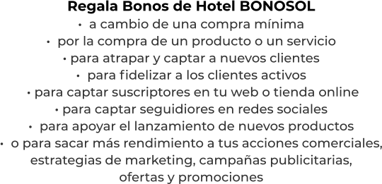 Regala Bonos de Hotel BONOSOL·  a cambio de una compra mínima·  por la compra de un producto o un servicio· para atrapar y captar a nuevos clientes·  para fidelizar a los clientes activos  · para captar suscriptores en tu web o tienda online· para captar seguidiores en redes sociales·  para apoyar el lanzamiento de nuevos productos·  o para sacar más rendimiento a tus acciones comerciales,estrategias de marketing, campañas publicitarias,ofertas y promociones