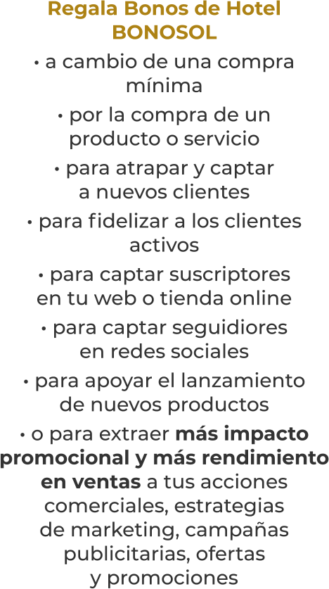 Regala Bonos de HotelBONOSOL· a cambio de una compramínima· por la compra de unproducto o servicio· para atrapar y captara nuevos clientes· para fidelizar a los clientesactivos· para captar suscriptoresen tu web o tienda online· para captar seguidioresen redes sociales· para apoyar el lanzamientode nuevos productos· o para extraer más impacto promocional y más rendimientoen ventas a tus accionescomerciales, estrategiasde marketing, campañaspublicitarias, ofertasy promociones