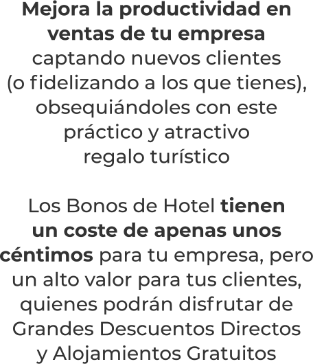 Mejora la productividad en ventas de tu empresacaptando nuevos clientes (o fidelizando a los que tienes), obsequiándoles con este práctico y atractivoregalo turísticoLos Bonos de Hotel tienenun coste de apenas unos céntimos para tu empresa, pero un alto valor para tus clientes, quienes podrán disfrutar de Grandes Descuentos Directosy Alojamientos Gratuitos