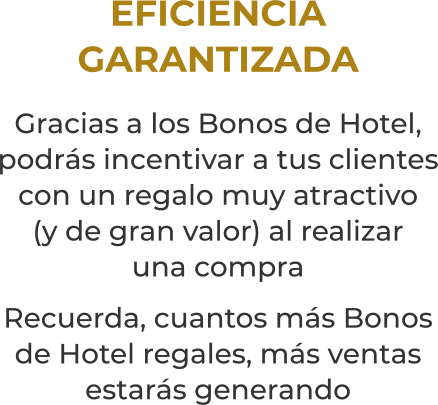 EFICIENCIAGARANTIZADAGracias a los Bonos de Hotel, podrás incentivar a tus clientes con un regalo muy atractivo(y de gran valor) al realizaruna compraRecuerda, cuantos más Bonos de Hotel regales, más ventas estarás generando