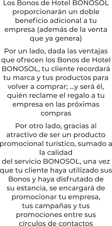 Los Bonos de Hotel BONOSOL proporcionarán un doble beneficio adicional a tu empresa (además de la venta que ya genera)Por un lado, dada las ventajas que ofrecen los Bonos de Hotel BONOSOL, tu cliente recordará tu marca y tus productos para volver a comprar; …y será él, quién reclame el regalo a tu empresa en las próximas comprasPor otro lado, gracias al atractivo de ser un producto promocional turístico, sumado a la calidaddel servicio BONOSOL, una vez que tu cliente haya utilizado susBonos y haya disfrutado desu estancia, se encargará de promocionar tu empresa,tus campañas y tus promociones entre suscírculos de contactos