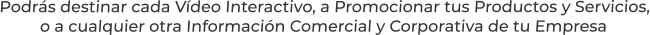 Podrás destinar cada Vídeo Interactivo, a Promocionar tus Productos y Servicios,o a cualquier otra Información Comercial y Corporativa de tu Empresa