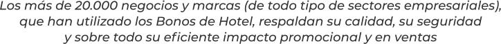 Los más de 20.000 negocios y marcas (de todo tipo de sectores empresariales),que han utilizado los Bonos de Hotel, respaldan su calidad, su seguridady sobre todo su eficiente impacto promocional y en ventas