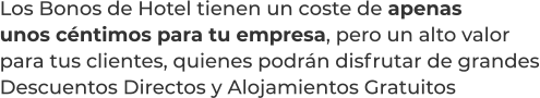Los Bonos de Hotel tienen un coste de apenasunos céntimos para tu empresa, pero un alto valorpara tus clientes, quienes podrán disfrutar de grandesDescuentos Directos y Alojamientos Gratuitos
