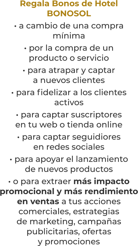 Regala Bonos de HotelBONOSOL· a cambio de una compramínima· por la compra de unproducto o servicio· para atrapar y captara nuevos clientes· para fidelizar a los clientesactivos· para captar suscriptoresen tu web o tienda online· para captar seguidioresen redes sociales· para apoyar el lanzamientode nuevos productos· o para extraer más impacto promocional y más rendimientoen ventas a tus accionescomerciales, estrategiasde marketing, campañaspublicitarias, ofertasy promociones