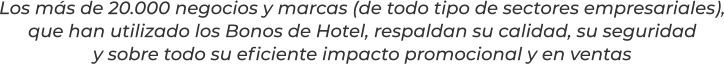 Los más de 20.000 negocios y marcas (de todo tipo de sectores empresariales),que han utilizado los Bonos de Hotel, respaldan su calidad, su seguridady sobre todo su eficiente impacto promocional y en ventas