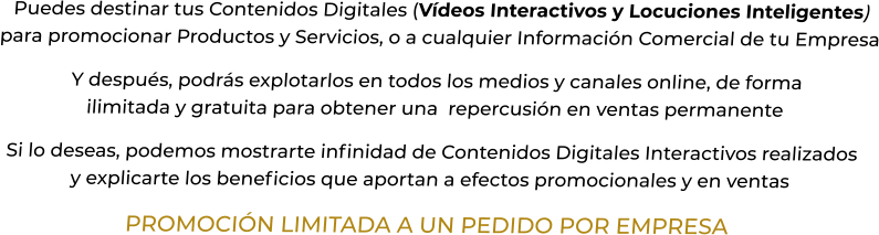Puedes destinar tus Contenidos Digitales (Vídeos Interactivos y Locuciones Inteligentes) para promocionar Productos y Servicios, o a cualquier Información Comercial de tu EmpresaY después, podrás explotarlos en todos los medios y canales online, de formailimitada y gratuita para obtener una  repercusión en ventas permanenteSi lo deseas, podemos mostrarte infinidad de Contenidos Digitales Interactivos realizadosy explicarte los beneficios que aportan a efectos promocionales y en ventasPROMOCIÓN LIMITADA A UN PEDIDO POR EMPRESA